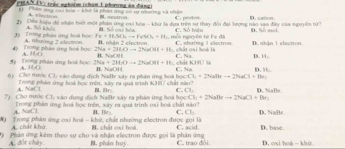 PHAN IV: trắc nghiệm (chọn 1 phương án đúng)
1) Phản ứng oxi hóa - khử là phản ứng có sự nhường và nhận
A. electron.
B. neutron. C. proton. D. cation.
2) Dầu hiệu để nhận biết một phản ứng oxi hóa - khử là dựa trên sự thay đồi đại lượng nào sau đây của nguyên tử?
A. SO khối. B. Số oxi hóa. C. Số hiệu D. Số mol.
3) Trong phản ứng hoá học: Fe+H_2SO_4to FeSO_4+H_2 , mỗi nguyên tử Fe đã
A. nhường 2 electron. B. nhận 2 electron. C. nhường 1 electron. D. nhận 1 electron.
4) Trong phản ứng hoá học: 2Na+2H_2Oto 2NaOH+H_2 , chất oxi hoá là
A. H_2O. C. Na. D. H_2.
B. NaOH.
5) Trong phản ứng hoá học: 2Na+2H_2Oto 2NaOH+H_2 , chất KHỨ là
A. H_2O. B. NaOI L C. Na. D. H_2.
6) Cho nước Cl_2 vào dung dịch NaBr xảy ra phản ứng hoá học: Cl_2+2NaBrto 2NaCl+Br_2
Trong phản ứng hoá học trên, xảy ra quá trình KHỨ chất nào?
A. NaCl. B. Br_2. C. Cl_2. D. NaBr.
7) Cho nước Cl_2 vào dung dịch NaBr xảy ra phản ứng hoá học: Cl_2+2NaBrto 2NaCl+Br_2
Trong phản ứng hoá học trên, xảy ra quá trình oxi hoá chất nào?
C. Cl_2.
A. NaCl. B. Br_2. D. NaBr
8) Trong phản ứng oxi hoá - khử, chất nhường electron được gọi là
A. chất khử. B. chất oxi hoá. C. acid. D. base.
Phản ứng kèm theo sự cho và nhận electron được gọi là phản ứng
A. đốt cháy. B. phân huỷ. C. trao đồi. D. oxi hoá - khử.