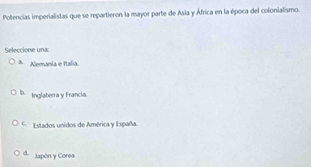 Potencias imperialistas que se repartieron la mayor parte de Asia y África en la época del colonialismo.
Seleccione una:
a. Alemania e Italia.
b. Inglaterra y Francia.
Estados unidos de América y España.
d. Japón y Corea