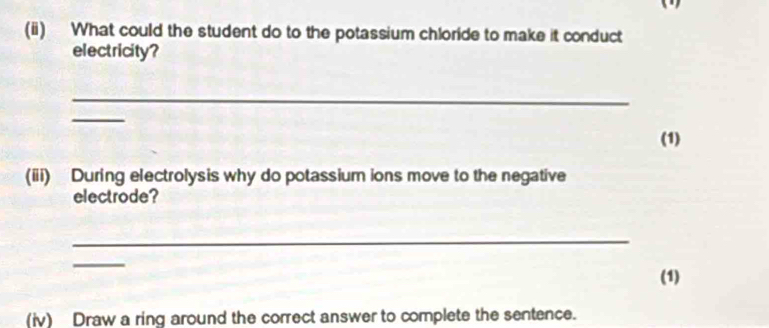 What could the student do to the potassium chloride to make it conduct 
electricity? 
_ 
_ 
(1) 
(iii) During electrolysis why do potassium ions move to the negative 
electrode? 
_ 
_ 
(1) 
(iv) Draw a ring around the correct answer to complete the sentence.