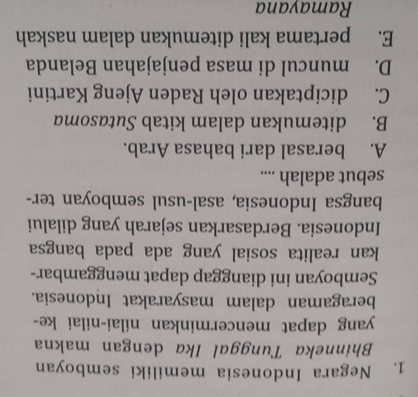 Negara Indonesia memiliki semboyan
Bhinneka Tunggal Ika dengan makna
yang dapat mencerminkan nilai-nilai ke-
beragaman dalam masyarakat Indonesia.
Semboyan ini dianggap dapat menggambar-
kan realita sosial yang ada pada bangsa 
Indonesia. Berdasarkan sejarah yang dilalui
bangsa Indonesia, asal-usul semboyan ter-
sebut adalah ....
A. berasal dari bahasa Arab.
B. ditemukan dalam kitab Sutasoma
C. diciptakan oleh Raden Ajeng Kartini
D. muncul di masa penjajahan Belanda
E. pertama kali ditemukan dalam naskah
Ramayana