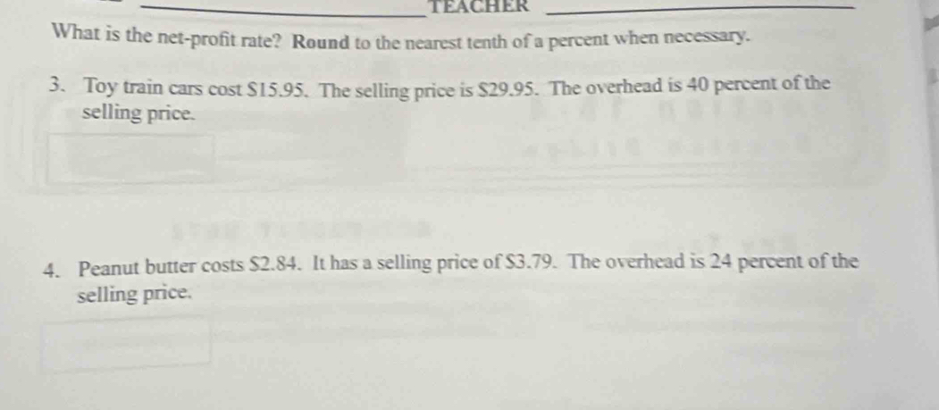 TEACHER_ 
What is the net-profit rate? Round to the nearest tenth of a percent when necessary. 
3. Toy train cars cost $15.95. The selling price is $29.95. The overhead is 40 percent of the 
selling price. 
4. Peanut butter costs $2.84. It has a selling price of $3.79. The overhead is 24 percent of the 
selling price.