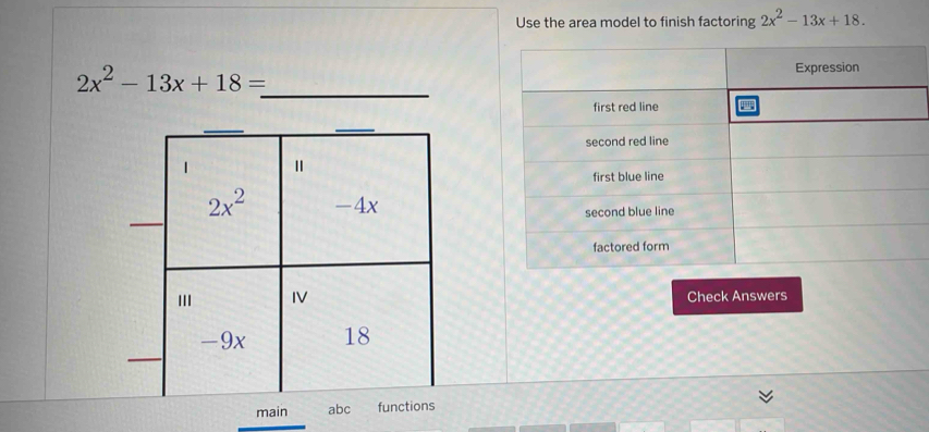 Use the area model to finish factoring 2x^2-13x+18. 
_
2x^2-13x+18=
_ 
1
2x^2 -4x
IV 
Check Answers
-9x 18
main abc functions