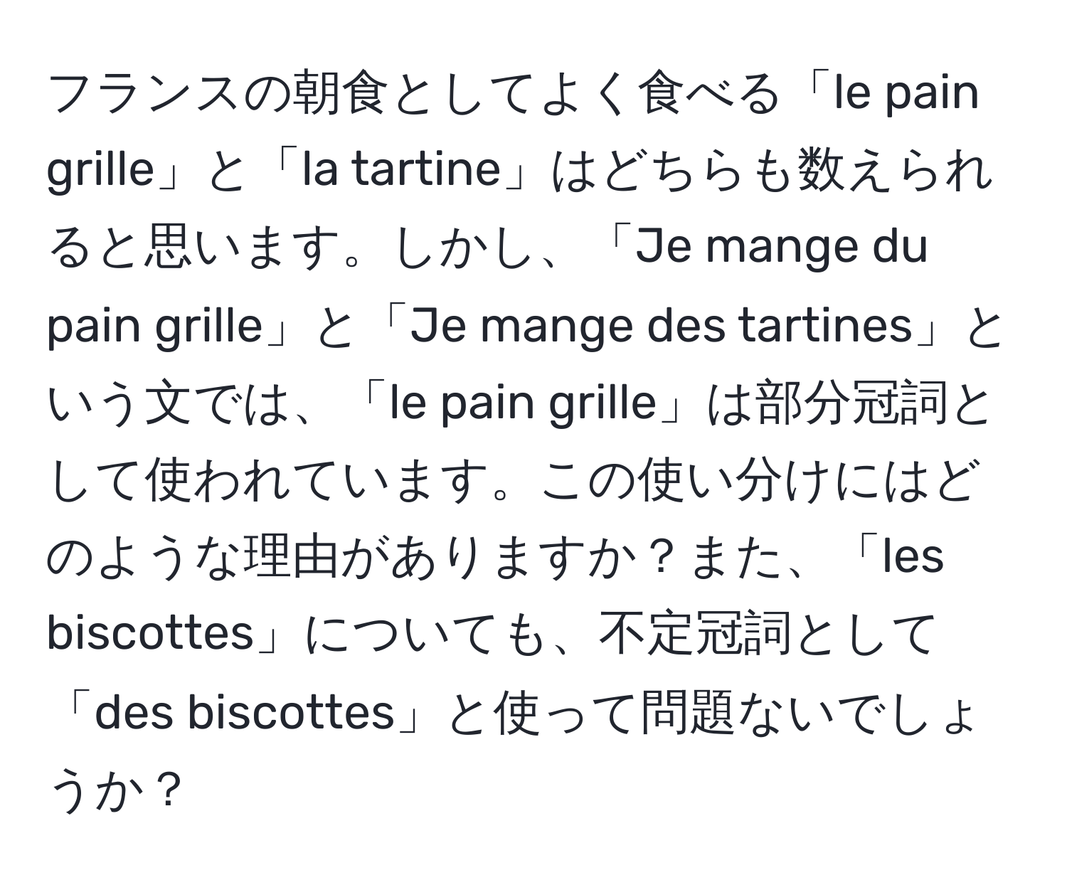 フランスの朝食としてよく食べる「le pain grille」と「la tartine」はどちらも数えられると思います。しかし、「Je mange du pain grille」と「Je mange des tartines」という文では、「le pain grille」は部分冠詞として使われています。この使い分けにはどのような理由がありますか？また、「les biscottes」についても、不定冠詞として「des biscottes」と使って問題ないでしょうか？