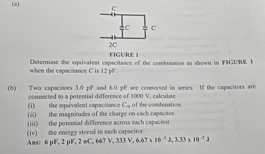 FIGURE 1 
Determine the equivalent capacítance of the combination as shown in FIGURE 1 
when the capacitance C is 12 pF. 
(b) Two capacitors 3.0 pF and 6.0 pF are connected in series. If the capacitors are 
connected to a potential difference of 1000 V, calculate 
(i) the equivalent capacitance C_vv of the combination. 
(ii) the magnitudes of the charge on each capacitor. 
(iii) the potential difference across each capacitor. 
(iv) the energy stored in each capacitor. 
Ans: 6 pF, 2 pF, 2 nC, 667 V, 3 ,333V, 6.67* 10^(-7)J, 3.33* 10^(-7)J