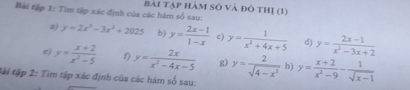 bài tập hàm sở và đỏ thị (1) 
Bài tập 1: Tìm tập xác định của các hàm số sau: 
a) y=2x^3-3x^2+2025 b) y= (2x-1)/1-x  c) y= 1/x^2+4x+5  d) y= (2x-1)/x^2-3x+2 
c) y= (x+2)/x^2-5  f) y= 2x/x^2-4x-5  g) y= 2/sqrt(4-x^2)  h) y= (x+2)/x^2-9 - 1/sqrt(x-1) 
tài tập 2: Tìm tập xác định của các hàm số sau: