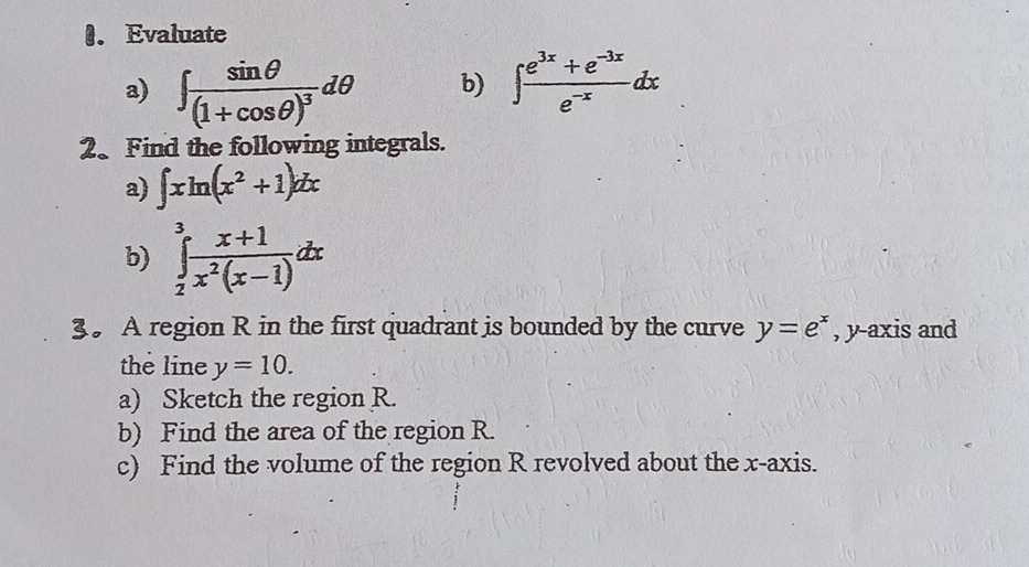 Evaluate 
a) ∈t frac sin θ (1+cos θ )^3dθ b) ∈t  (e^(3x)+e^(-3x))/e^(-x) dx
2、 Find the following integrals. 
a) ∈t xln (x^2+1)dx
b) ∈tlimits _2^(3frac x+1)x^2(x-1)dx
3。 A region R in the first quadrant is bounded by the curve y=e^x , y-axis and 
the line y=10. 
a) Sketch the region R. 
b) Find the area of the region R. 
c) Find the volume of the region R revolved about the x-axis.