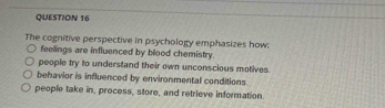 The cognitive perspective in psychology emphasizes how:
feelings are influenced by blood chemistry.
people try to understand their own unconscious motives.
behavior is influenced by environmental conditions.
people take in, process, store, and retrieve information.