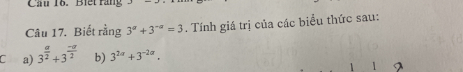 Cầu 16. Biết răng 
Câu 17. Biết rằng 3^(alpha)+3^(-alpha)=3. Tính giá trị của các biểu thức sau: 
C a) 3^(frac a)2+3^(frac -a)2 b) 3^(2alpha)+3^(-2alpha). 
1 1