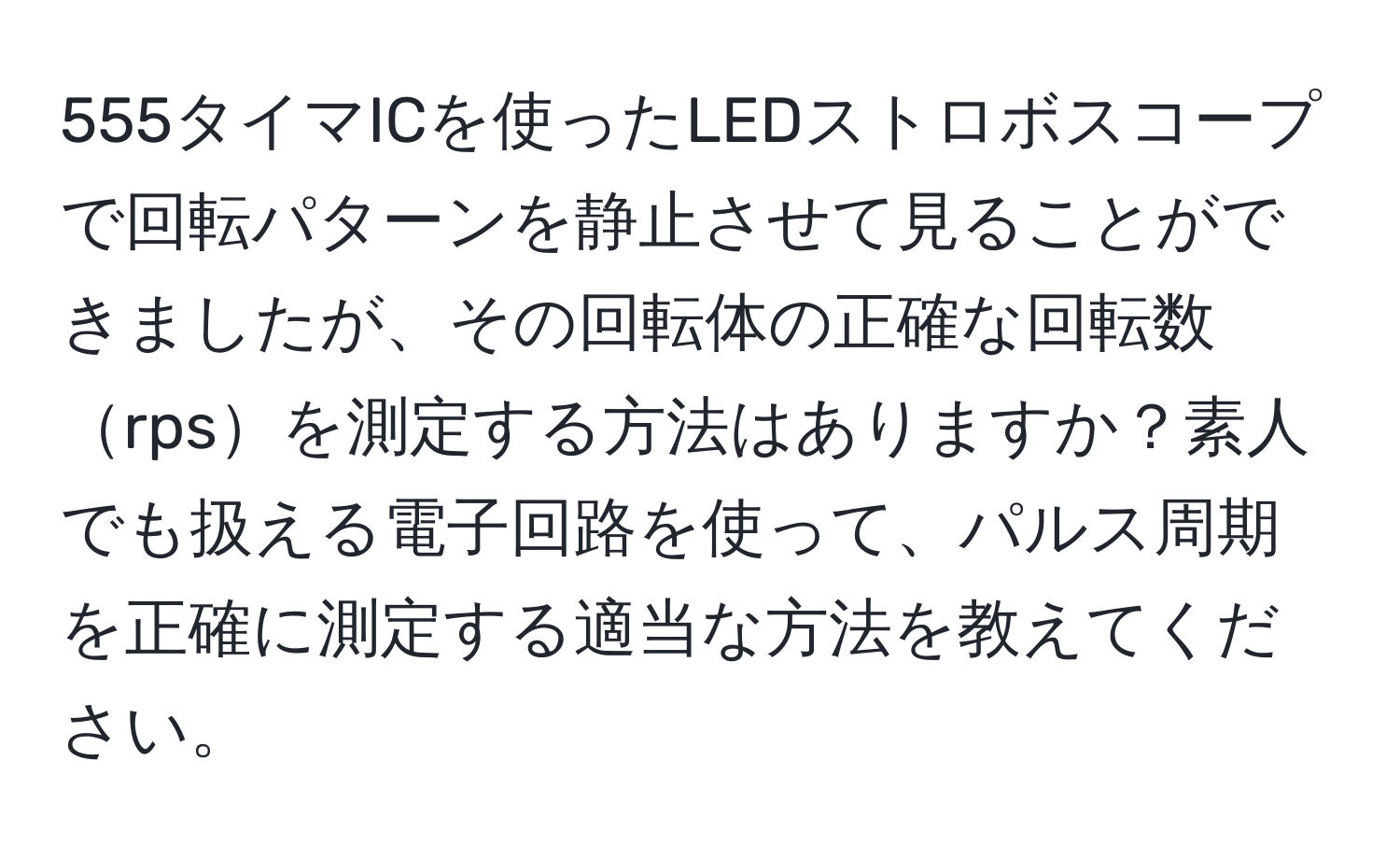 555タイマICを使ったLEDストロボスコープで回転パターンを静止させて見ることができましたが、その回転体の正確な回転数rpsを測定する方法はありますか？素人でも扱える電子回路を使って、パルス周期を正確に測定する適当な方法を教えてください。