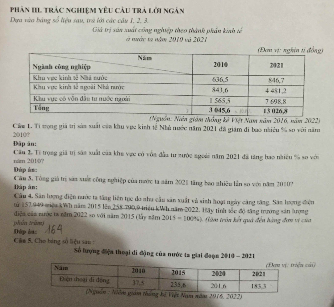 phảN III. trÁc nghiệM YêU càu trả lời ngán 
Dựa vào bảng số liệu sau, trả lời các câu 1, 2, 3. 
Giá trị sản xuất công nghiệp theo thành phần kinh tế 
ở nước ta năm 2010 và 2021 
m thống kê Việt Nam năm 2016, năm 2022) 
Câu 1. Tỉ trọng giá trị sản xuất của khu vực kinh tế Nhà nước năm 2021 đã giảm đi bao nhiêu % so với năm
2010? 
Đáp án: 
Câu 2. Tỉ trọng giá trị săn xuất của khu vực có vốn đầu tư nước ngoài năm 2021 đã tăng bao nhiêu % so với 
năm 2010? 
Đáp án: 
Câu 3. Tổng giá trị sản xuất công nghiệp của nước ta năm 2021 tăng bao nhiêu lần so với năm 2010? 
Đáp án: 
Câu 4. Sân lượng điện nước ta tăng liên tục do nhu cầu sản xuất và sinh hoạt ngày cảng tăng. Sản lượng điện 
từ 157 949 triệu kWh năm 2015 lên 258 790, 9 triệu kWh năm 2022. Hãy tính tốc độ tăng trưởng sản lượng 
điện của nước ta năm 2022 so với năm 2015 (lầy năm 2015=100% ) ( m tròn kết quả đến hàng đơn vị của 
phần trăm) 
Đáp án: 
Câu 5. Cho bảng số liệu sau : 
Số lượng điện thoại di động của nước ta giai đoạn 2010 - 2021 
ệu cái) 
Việt Nam năm 2016, 2022)