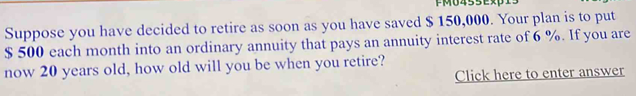 FM0455Exp15 
Suppose you have decided to retire as soon as you have saved $ 150,000. Your plan is to put
$ 500 each month into an ordinary annuity that pays an annuity interest rate of 6 %. If you are 
now 20 years old, how old will you be when you retire? 
Click here to enter answer