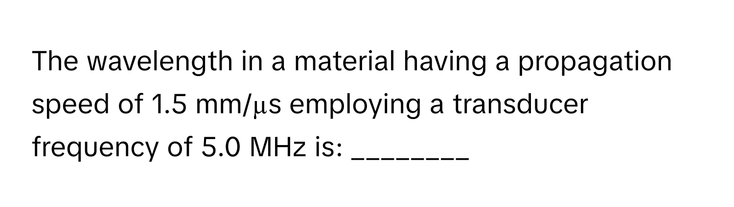 The wavelength in a material having a propagation speed of 1.5 mm/µs employing a transducer frequency of 5.0 MHz is: ________