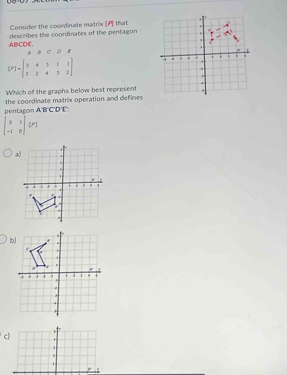 08-07 360
Consider the coordinate matrix [P] that
describes the coordinates of the pentagon
ABCDE. 
A B C D E
[P]=beginbmatrix 3&4&3&1&1 3&2&4&3&2endbmatrix
Which of the graphs below best represent
the coordinate matrix operation and defines
pentagon A'B'C'D'E'.
beginbmatrix 0&1 -1&0endbmatrix · [P]