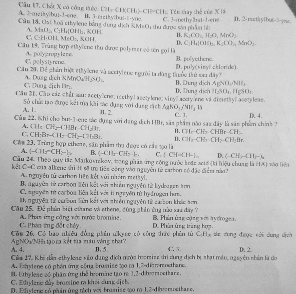 Chất X có công thức: CH_3-CH(CH_3)-CH=CH_2. Tên thay thể cia* 1a
A. 2-methylbut-3-ene. B. 3-methylbut-1-yne. C. 3-methylbut-1-ene. D. 2-methylbut-3-yne.
Câu 18. Oxỉ hoá ethylene bằng dung dịch KMn O_4 thu được sản phẩm là:
A. MnO_2,C_2H_4(OH)_2 , KOH. B. K_2CO_3,H_2O,MnO_2.
C. C_2H_5OH,MnO_2 , KOH. C_2H_4(OH)_2,K_2CO_3,MnO_2.
D.
Câu 19. Trùng hợp ethylene thu được polymer có tên gọi là
A. polypropylene.
C. polystyrene.
B. polyethene.
D. poly(vinyl chloride).
Câu 20. Để phân biệt ethylene và acetylene người ta dùng thuốc thử sau đây?
A. Dung dịch KM in O_4/H_2SO_4.
C. Dung dịch Br₂.
B. Dung dịch AgNO_3/NH_3.
D. Dung dịch H_2SO_4,HgSO_4,
Câu 21. Cho các chất sau: acetylene; methyl acetylene; vinyl acetylene và dimethyl acetylene.
Số chất tạo được kết tùa khi tác dụng với dung dịch AgNO_3/NH_3 là
B. 2.
A. 1. D. 4.
C. 3.
Câu 22. Khi cho but-1-ene tác dụng với dung dịch HBr, sản phẩm nào sau đây là sản phẩm chính ?
A. CH_3-CH_2-CHBr-CH_2Br.
C. CH_2Br-CH_2-CH_2-CH_2Br.
B. CH_3-CH_2-CHBr-CH_3.
D. CH_3-CH_2-CH_2-CH_2Br.
Câu 23. Trùng hợp ethene, sản phầm thu được có cấu tạo là
A. (-CH_2=CH_2-)_n. B. (-CH_2-CH_2-)_n. C. (-CH=CH-)_n. D. (-CH_3-CH_3-)_n
Câu 24. Theo quy tắc Markovnikov, trong phản ứng cộng nước hoặc acid (kí hiệu chung là HA) vào liên
kết C=C của alkene thì H sẽ ưu tiên cộng vào nguyên tử carbon có đặc điểm nào?
A. nguyên tử carbon liên kết với nhóm methyl.
B. nguyên tử carbon liên kết với nhiều nguyên tử hydrogen hơn.
C. nguyên tử carbon liên kết với ít nguyên tử hydrogen hơn.
D. nguyên tử carbon liên kết với nhiều nguyên tử carbon khác hơn.
Câu 25. Để phân biệt ethane và ethene, dùng phản ứng nào sau đây ?
A. Phản ứng cộng với nước bromine. B. Phản ứng cộng với hydrogen.
C. Phản ứng đốt cháy. D. Phàn ứng trùng hợp.
Câu 26. Có bao nhiêu đồng phân alkyne có công thức phân tử C_6H_10 tác dụng được với dung dịch
AgNO_3/NH_3 tạo ra kết tủa màu vàng nhạt?
A. 4. B. 5. C. 3. D. 2.
Cầu 27. Khi dẫn ethylene vào dung dịch nước bromine thì dung dịch bị nhạt màu, nguyên nhân là do
A. Ethylene có phản ứng cộng bromine tạo ra 1,2-dibromoethane.
B. Ethylene có phản ứng thế bromine tạo ra 1,2-dibromoethane.
C. Ethylene đầy bromine ra khỏi dung dịch.
D. Ethylene có phân ứng tách với bromine tạo ra 1,2-dibromoethane.