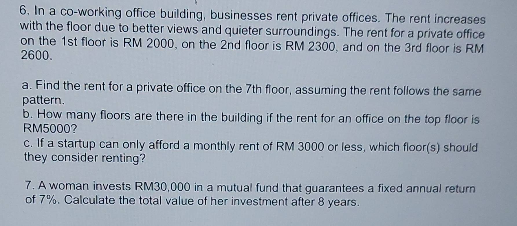 In a co-working office building, businesses rent private offices. The rent increases 
with the floor due to better views and quieter surroundings. The rent for a private office 
on the 1st floor is RM 2000, on the 2nd floor is RM 2300, and on the 3rd floor is RM
2600. 
a. Find the rent for a private office on the 7th floor, assuming the rent follows the same 
pattern. 
b. How many floors are there in the building if the rent for an office on the top floor is
RM5000? 
c. If a startup can only afford a monthly rent of RM 3000 or less, which floor(s) should 
they consider renting? 
7. A woman invests RM30,000 in a mutual fund that guarantees a fixed annual return 
of 7%. Calculate the total value of her investment after 8 years.