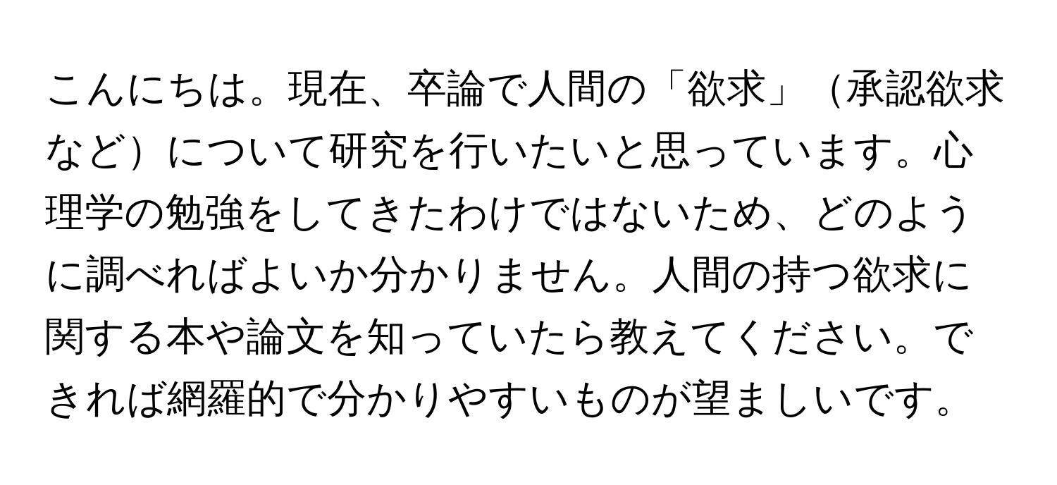 こんにちは。現在、卒論で人間の「欲求」承認欲求などについて研究を行いたいと思っています。心理学の勉強をしてきたわけではないため、どのように調べればよいか分かりません。人間の持つ欲求に関する本や論文を知っていたら教えてください。できれば網羅的で分かりやすいものが望ましいです。