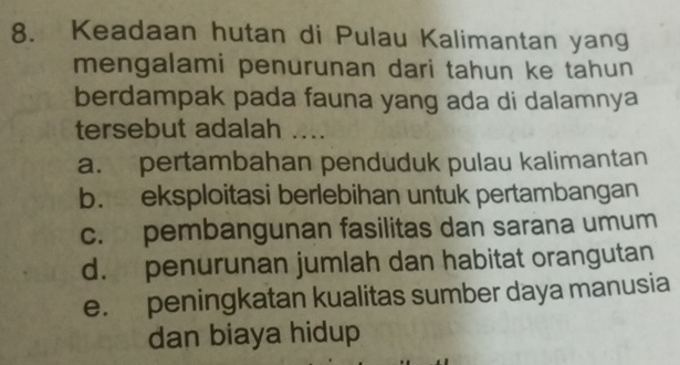 Keadaan hutan di Pulau Kalimantan yang
mengalami penurunan dari tahun ke tahun
berdampak pada fauna yang ada di dalamnya
tersebut adalah ....
a. pertambahan penduduk pulau kalimantan
b. eksploitasi berlebihan untuk pertambangan
c. pembangunan fasilitas dan sarana umum
d. penurunan jumlah dan habitat orangutan
e. peningkatan kualitas sumber daya manusia
dan biaya hidup