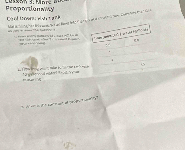 Lésson 3: More abc 
Proportionality 
Cool Down: Fish Tank 
Mai is filling her fish tank. Water flows into the tank at a constant rate. Complete the table 
as you answer the questions. 
the fish tank after 3 minutes? Explain 
!. How many gallons of water will be in 
your reasoning. 
2. How long will it take to fill the tank wi
40 gallons of water? Explain your 
reasoning. 
3. What is the constant of proportionality?