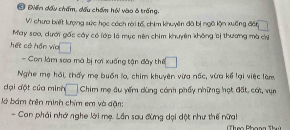 Điển dấu chấm, dấu chấm hỏi vào ô trống. 
Vì chưa biết lượng sức học cách rời tổ, chim khuyên đã bị ngã lộn xuống đất 
May sao, dưới gốc cây có lớp lá mục nên chim khuyên không bị thương mà chỉ 
hết cả hồn vía 
- Con làm sao mà bị rơi xuống tận đây thế 
Nghe mẹ hỏi, thấy mẹ buồn lo, chim khuyên vừa nấc, vừa kể lại việc làm 
dại dột của mình Chim mẹ âu yếm dùng cánh phẩy những hạt đất, cát, vụn 
lá bám trên mình chim em và dặn: 
- Con phải nhớ nghe lời mẹ. Lần sau đừng dại dột như thế nữa! 
Theo Phọng Thu