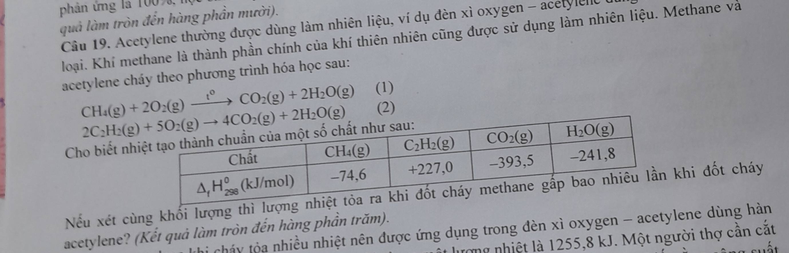 phản ứng là 1007,
quả làm tròn đến hàng phần mười).
Câu 19. Acetylene thường được dùng làm nhiên liệu, ví dụ đèn xì oxygen - acetylenlc
loại. Khí methane là thành phần chính của khí thiên nhiên cũng được sử dụng làm nhiên liệu. Methane và
acetylene cháy theo phương trình hóa học sau:
CH_4(g)+2O_2(g)xrightarrow t^0CO_2(g)+2H_2O(g) (1)
(2)
Cho biết nh
Nếu xét cùng khối lượng thì lưkhi đốt cháy
Li cháy tộa nhiều nhiệt nên được ứng dụng trong đèn xì oxygen - acetylene dùng hàn
acetylene? (Kết quả làm tròn đến hàng phần trăm).
lượng nhiệt là 1255,8 kJ. Một người thợ cần cắt