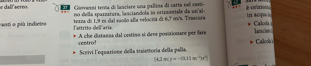 dall'aereo. Giovanni tenta di lanciare una pallina di carta nel cesti- 42 Sard lunch 
no della spazzatura, lanciandola in orizzontale da un’al- ★★* è orizzonta 
tezza di 1,9 m dal suolo alla velocità di 6,7 m/s. Trascura in acua o 
vanti o più indietro lattrito dell'aria. 
Calcola à 
A che distanza dal cestino si deve posizionare per fare lanciato 
centro? Calcola 
Scrivi l’equazione della traiettoria della palla.
[4,2m;y=-(0,11m^(-1))x^2]