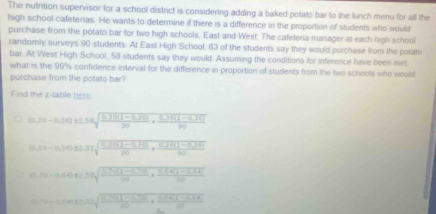 The nutrition supervisor for a school district is considering adding a baked potato bar to the lunch menu for all the
high school cafeterias. He wants to determine if there is a difference in the proportion of students who would
purchase from the potato bar for two high schools, East and West. The cafeteria manager at each high school
randomly surveys 90 students. At East High School, 63 of the students say they would purchase from the potato
bar. At West High School, 58 students say they would. Assuming the conditions for inference have been met,
what is the 99% confidence interval for the difference in proportion of students from the two schools who would
purchase from the potato bar?
Find the z -table here
(0.30-0.36)± 2.58sqrt(frac 0.30(1-0.30))90+ (0.36(1-0.36))/90 
(0.30-0.36)± 2.33sqrt(frac 0.3(1-0.30))90+ (0.36(1-0.36))/90 
10.70-0.64)± 2≤ 8sqrt(frac 0.70(1-0.70))20+ (0.64(1-0.64))/50 
(0.7)-0.64(t≥ 3)sqrt(frac 0.76(1-0.7))60+ (0.64(1-0.64))/30 