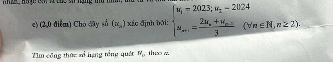 nhân, hoặc cói là các số hạng thu nhất, đ 
c) (2,0 điểm) Cho dãy số (u_n) xác định bởi: beginarrayl u_1=2023;u_2=2024 u_n+1=frac 2u_n+u_n-13(forall n∈ N,n≥ 2).endarray.
Tìm công thức số hạng tổng quát u_n theo n.