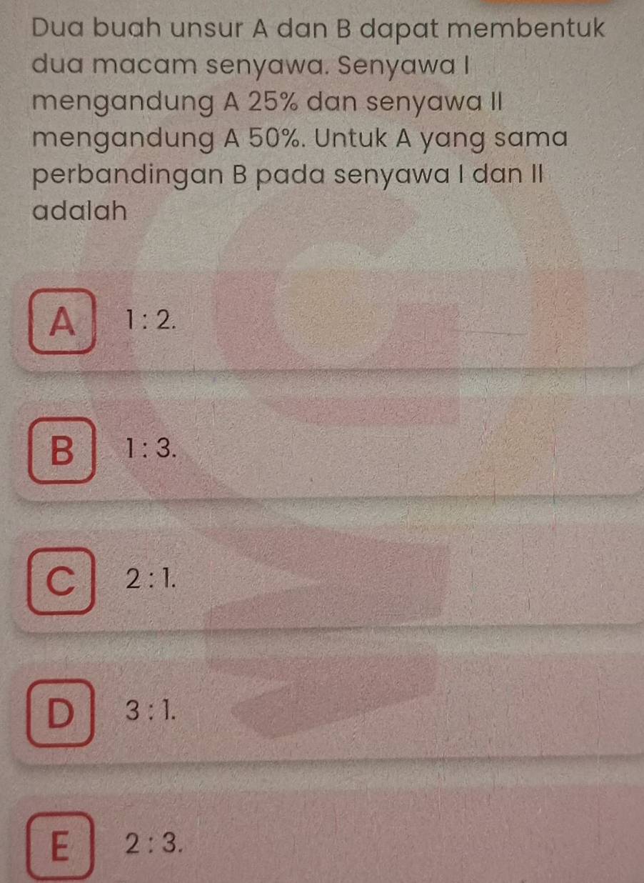 Dua buah unsur A dan B dapat membentuk
dua macam senyawa. Senyawa I
mengandung A 25% dan senyawa II
mengandung A 50%. Untuk A yang sama
perbandingan B pada senyawa I dan II
adalah
A 1:2.
B 1:3.
C 2:1.
D 3:1.
E 2:3.