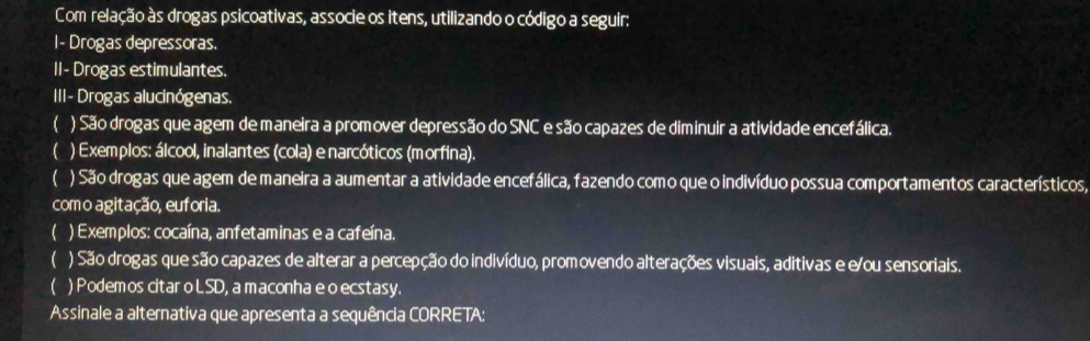 Com relação às drogas psicoativas, associe os itens, utilizando o código a seguir: 
I- Drogas depressoras. 
II- Drogas estimulantes. 
III- Drogas alucinógenas. 
 ) São drogas que agem de maneira a promover depressão do SNC e são capazes de diminuir a atividade encefálica. 
 ) Exemplos: álcool, inalantes (cola) e narcóticos (morfina). 
 ) São drogas que agem de maneira a aumentar a atividade encefálica, fazendo como que o indivíduo possua comportamentos característicos, 
com o agitação, euforia. 
 ) Exemplos: cocaína, anfetaminas e a cafeína. 
 ) São drogas que são capazes de alterar a percepção do indivíduo, promovendo alterações visuais, aditivas e e/ou sensoriais. 
 ) Podemos citar o LSD, a maconha e o ecstasy. 
Assinale a alternativa que apresenta a sequência CORRETA: