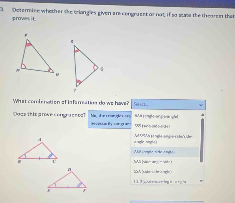 Determine whether the triangles given are congruent or not; if so state the theorem that
proves it.
What combination of information do we have? Select...
Does this prove congruence? No, the triangles are AAA (angle-angle-angle)
necessarily congruen SSS (side-side-side)
AAS/SAA (angle-angle-side/side-
angle-angle)
ASA (angle-side-angle)
SAS (side-angle-side)
SSA (side-side-angle)
HL (hypotenuse-leg in a right