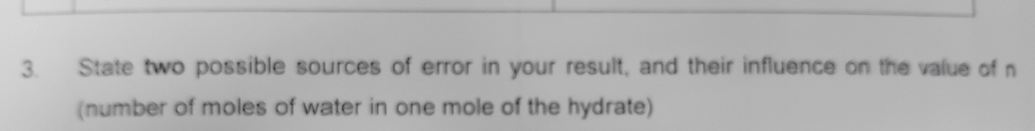 State two possible sources of error in your result, and their influence on the value of n
(number of moles of water in one mole of the hydrate)