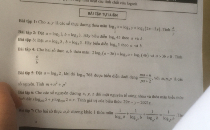 hình hoạt các tính chất của logarit 
bài tập tự luận 
Bài tập 1: Cho x, y là các số thực dương thỏa mãn log _ 4/3 x=log _3y=log _2(2x-3y). Tính  x/y . 
Bài tip 2: Đặt a=log _23, b=log _53. Hãy biểu diễn log _645 theo a và b. 
Bài tap 3: Đặt a=log _25, b=log _35. Hãy biểu diễn log _65 theo a và b. 
Bài tập 4: Cho hai sổ thực a,b thỏa mãn: 2log _3(a-3b)=log _3a+log _3(4b) và a>3b>0. Tinh
 a/b 
Bài tập 5: Đặt a=log _32 , khi đó log _72768 được biểu diễn dưới dạng  (ma+n)/pa+2  , với m,n, p là các 
số nguyên. Tính m+n^2+p^3
Bài tập 6: Cho các số nguyên dương x, y, z đôi một nguyên tổ cùng nhau và thỏa mãn biểu thức 
đưới đây xlog _2005+ylog _2002=z. Tính giá trị của biểu thức 29x-y-2021z. 
Bài tập 7: Cho hai số thực a, dương khác 1 thỏa mãn frac 1log _ab+frac 1log _a^2b+frac 1log _a^(a^a)=frac ab=frac 1log _a^2b. Tip