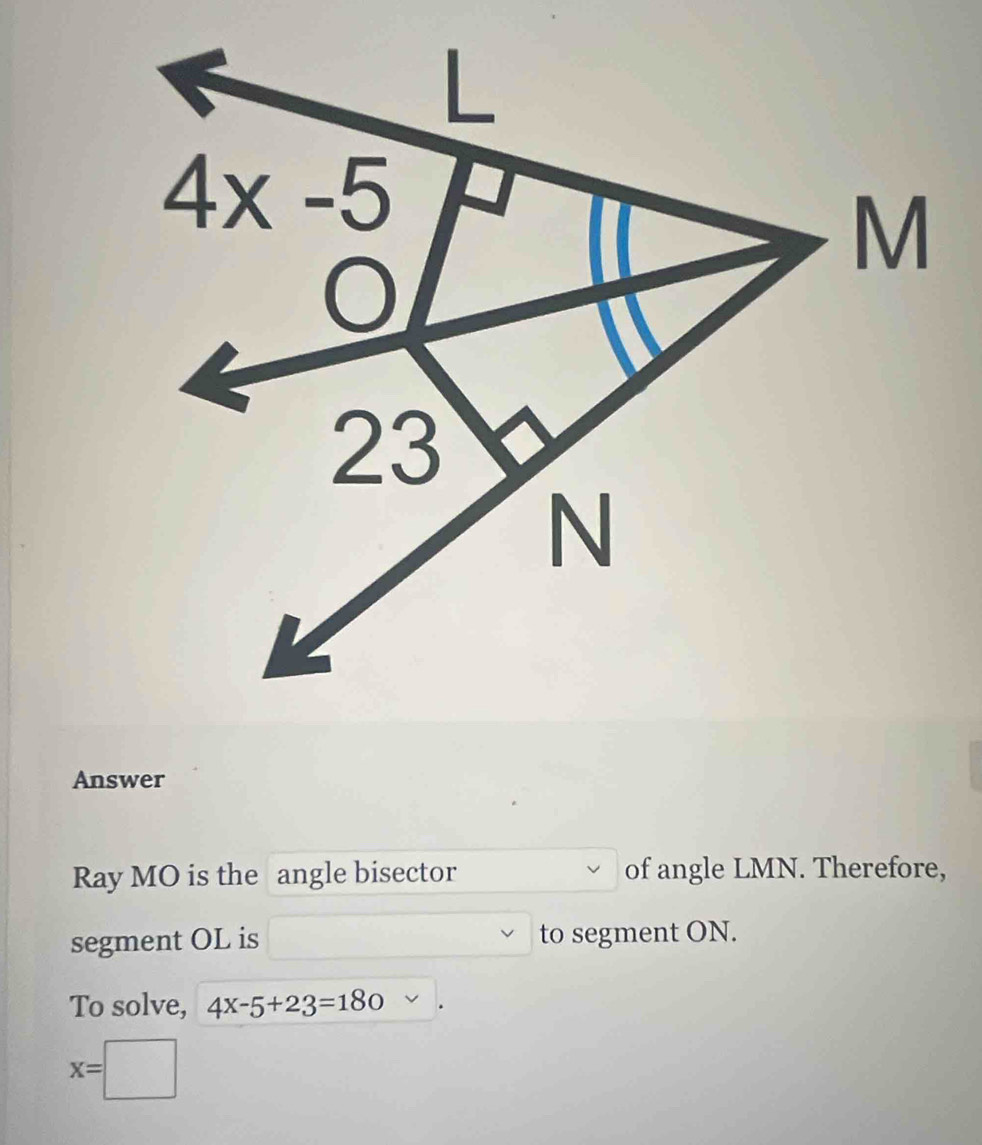 Answer
Ray MO is the angle bisector of angle LMN. Therefore,
segment OL is to segment ON.
To solve, 4x-5+23=180
x=□