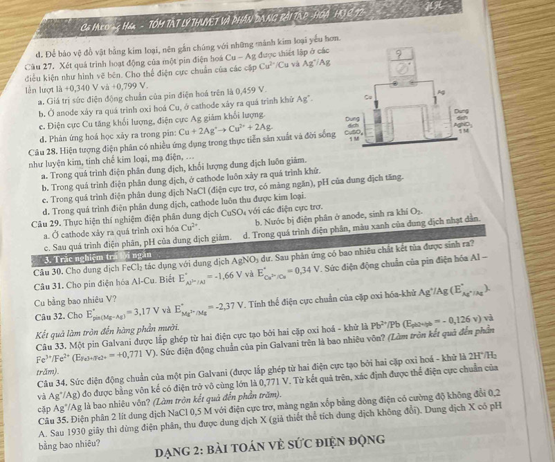 CG HLO -  H& - TÓM TẤT LÝ THUYỆT Và PHÁN DANG Bài TAP -HOÁ HG 2 72
d. Để bảo vệ đồ vật bằng kim loại, nên gắn chúng với những mãnh kim loại yếu hơn
Cầu 27. Xét quá trình hoạt động của một pin điện hoá Cu-Ag được thiết lập ở các
điều kiện như hình vẽ bên. Cho thế điện cực chuẩn của các cặp Cu^(2+)/Cu và Ag^+/Ag
ln lượt là +0,340 V và +0,799 V.
a. Giá trị sức điện động chuẩn của pin điện hoá trên là 0,459 V.
b. Ở anode xảy ra quá trình oxi hoá Cu, ở cathode xảy ra quá trình khử Ag*.
c. Điện cực Cu tăng khối lượng, điện cực Ag giảm khối lượng.
d. Phản ứng hoá học xảy ra trong pin:
Câu 28. Hiện tượng điện phân có nhiều ứng dụng trong thực tiễn sản xuất và đời sống Cu+2Ag^+to Cu^(2+)+2Ag.
như luyện kim, tinh chế kim loại, mạ điện, ...
a. Trong quá trình điện phân dung dịch, khối lượng dung dịch luôn giảm.
b. Trong quá trình điện phân dung dịch, ở cathode luôn xảy ra quá trình khử.
c. Trong quá trình điện phân dung dịch NaCl (điện cực trơ, có màng ngăn), pH của dung dịch tăng.
d. Trong quá trình điện phân dung dịch, cathode luôn thu được kim loại.
Câu 29. Thực hiện thí nghiệm điện phân dung dịch CuSO_4 với các điện cực trơ.
a. Ở cathode xảy ra quá trình oxi hóa Cu^(2+) b. Nước bị điện phân ở anode, sinh ra khí O_2.
c. Sau quá trình điện phân, pH của dung dịch giảm. d. Trong quá trình điện phân, màu xanh của dung dịch nhạt dần.
3. Trắc nghiệm trá lời ngắn
Câu 30. Cho dung dịch FeCl₂ tác dụng với dung dịch AgNO_3 dư. Sau phản ứng có bao nhiêu chất kết tủa được sinh ra?
Câu 31. Cho pin điện hóa Al-Cu. Biết E_Al^(3+)/Al^+=-1,66V và E_Cu^(2+)/Cu^circ =0,34V. Sức điện động chuẩn của pin điện hóa Al -
Cu bằng bao nhiêu V?
Câu 32. Cho E_(pin(Mg-Ag))°=3,17V và E_Mg^(2+)/Mg^circ =-2,37V T. Tính thế điện cực chuẩn của cặp oxi hóa-khử Ag^+/Ag(E_Ag^+/Ag^circ ).
Kết quả làm tròn đến hàng phần mười.
Câu 33. Một pin Galvani được lắp ghép từ hai điện cực tạo bởi hai cặp oxi hoá - khử là overline 9
Fe^(3+)/Fe^(2+)(E_Fe3+Fe2+=+0,771V). Sức điện động chuẩn của pin Galvani trên là bao nhiêu vôn? (Làm tròn kết quả đến phần Pb^(2+)/Pb(E_pb2+lg b=-0,126v)
Câu 34. Sức điện động chuẩn của một pin Galvani (được lắp ghép từ hai điện cực tạo bởi hai cặp oxỉ hoá - khử là 2H* H_2
trăm).
và Ag^+ /Ag) đo được bằng vôn kế có điện trở vô cùng lớn là 0,771 V. Từ kết quả trên, xác định được thể điện cực chuẩn của
cập Ag^+/Ag; là bao nhiêu vôn? (Làm tròn kết quả đến phần trăm).
Câu 35. Điện phân 2 lít dung dịch NaCl 0,5 M với điện cực trơ, màng ngăn xốp bằng dòng điện có cường độ không đổi 0,2
A. Sau 1930 giây thì dừng điện phân, thu được dung dịch X (giả thiết thể tích dung dịch không đổi). Dung dịch X cổ pH
bằng bao nhiêu?
DạnG 2: bài tOáN Về sức điệN động