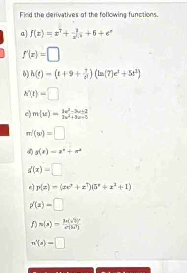 Find the derivatives of the following functions. 
a) f(x)=x^7+ 3/x^(1/6) +6+e^x
f'(x)=□
b) h(t)=(t+9+ 7/t^2 )(ln (7)e^t+5t^3)
h'(t)=□
c) m(w)= (3w^2-3w+2)/2w^2+3w+5 
m'(w)=□
d) g(x)=x^(π)+π^x
g'(x)=□
e) p(x)=(xe^x+x^7)(5^x+x^2+1)
p'(x)=□
f) n(s)=frac 3s(sqrt(5))^se^s(8s^2)
n'(s)=□