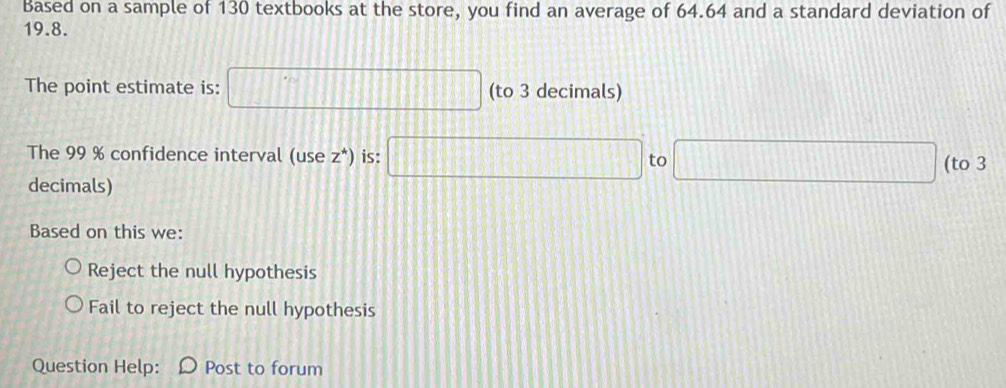 Based on a sample of 130 textbooks at the store, you find an average of 64.64 and a standard deviation of
19.8.
The point estimate is: □ (to 3 decimals)
The 99 % confidence interval (use z^*) is: □ to □ (to 3
decimals)
Based on this we:
Reject the null hypothesis
Fail to reject the null hypothesis
Question Help: Post to forum