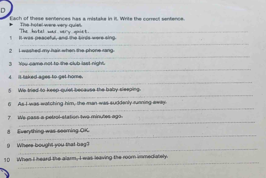 Each of these sentences has a mistake in it. Write the correct sentence. 
The hotel were very quiet. 
The .hotel . was..very..quiet._ 
1 It was peaceful, and the birds were sing. 
_ 
_ 
2 I washed my hair when the phone rang. 
_ 
3 You came not to the club last night. 
_ 
4 It taked ages to get home. 
_ 
5 We tried to keep quiet because the baby sleeping. 
_ 
6’ As I was watching him, the man was suddenly running away. 
_ 
7 We pass a petrol-station two minutes ago. 
_ 
8 Everything was seeming OK. 
_ 
9 Where bought you that bag? 
_ 
10 When I heard the alarm, I was leaving the room immediately.