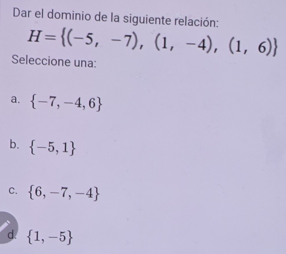 Dar el dominio de la siguiente relación:
H= (-5,-7),(1,-4),(1,6)
Seleccione una:
a.  -7,-4,6
b.  -5,1
C.  6,-7,-4
d.  1,-5