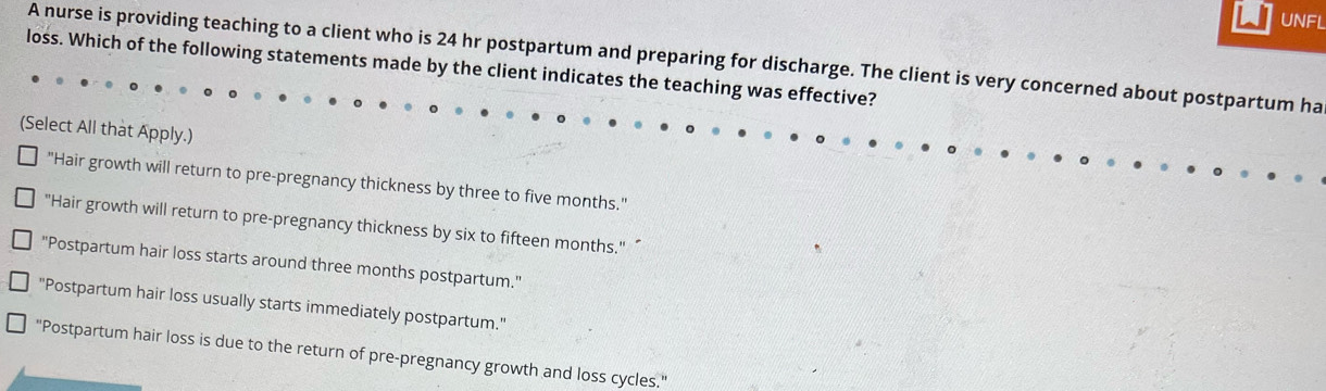 UNFL
A nurse is providing teaching to a client who is 24 hr postpartum and preparing for discharge. The client is very concerned about postpartum ha
loss. Which of the following statements made by the client indicates the teaching was effective?
(Select All that Apply.)
"Hair growth will return to pre-pregnancy thickness by three to five months."
"Hair growth will return to pre-pregnancy thickness by six to fifteen months." “
"Postpartum hair loss starts around three months postpartum."
"Postpartum hair loss usually starts immediately postpartum."
"Postpartum hair loss is due to the return of pre-pregnancy growth and loss cycles."