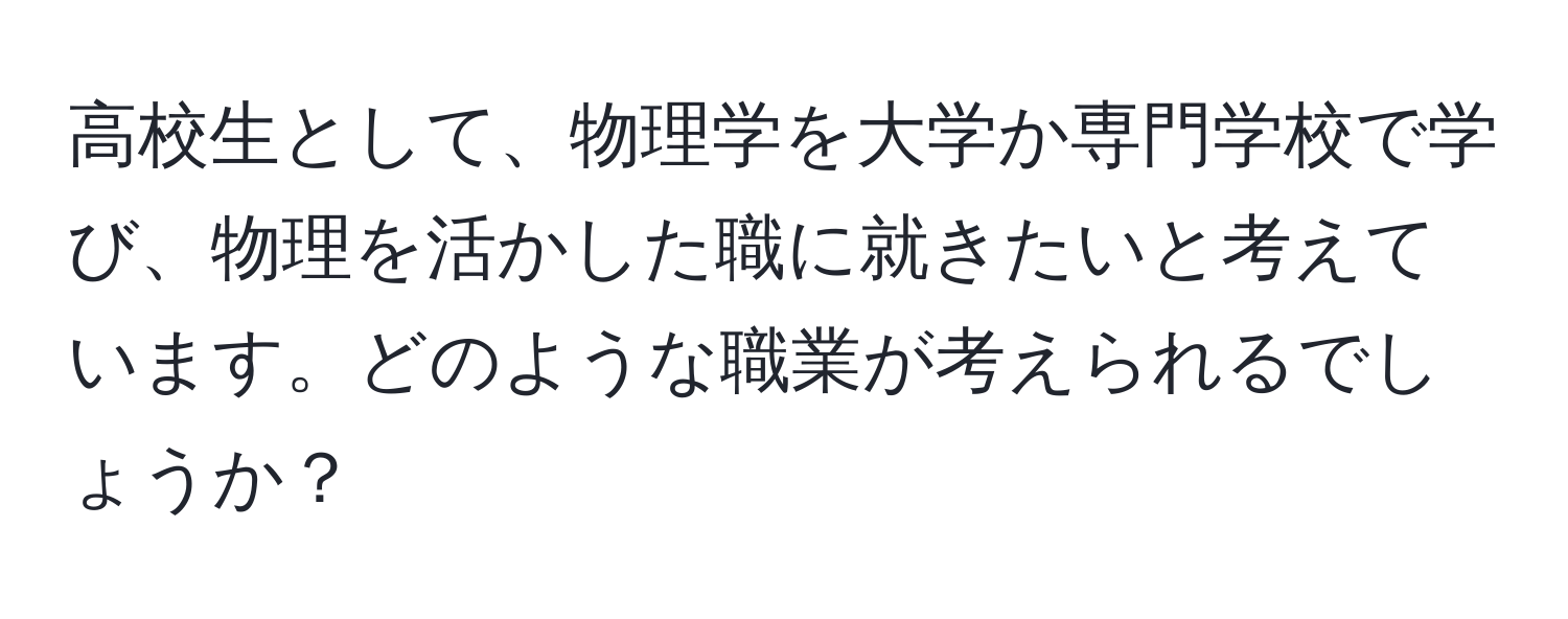 高校生として、物理学を大学か専門学校で学び、物理を活かした職に就きたいと考えています。どのような職業が考えられるでしょうか？