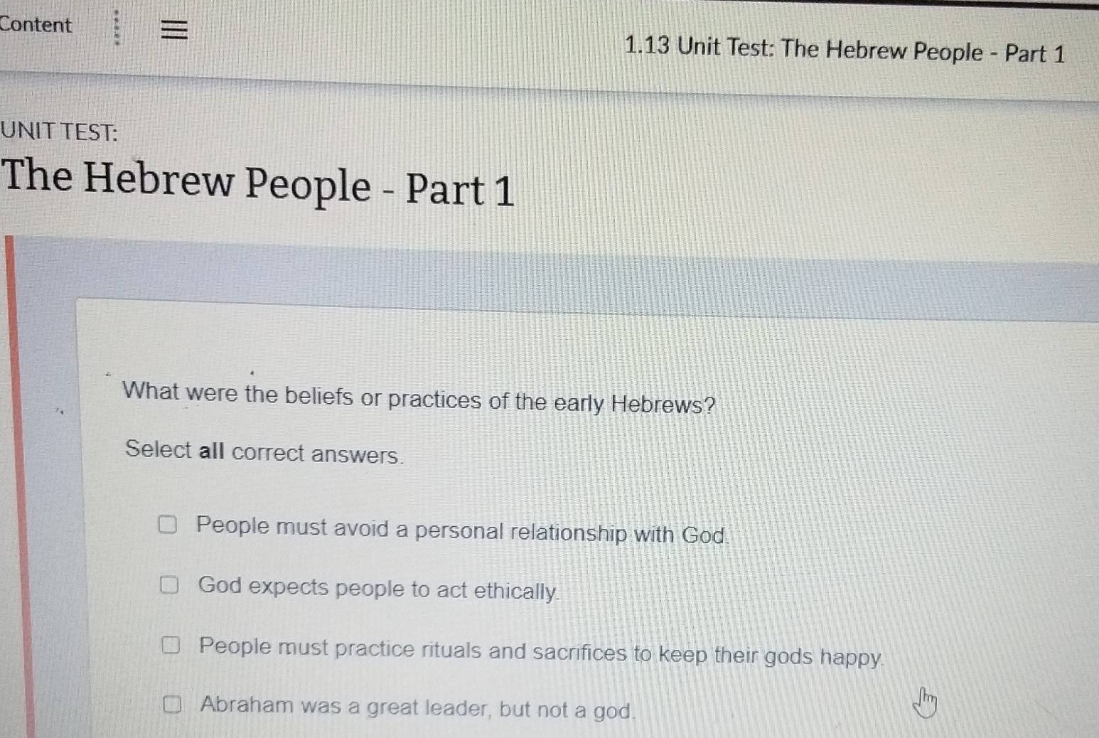 ≡
Content 1.13 Unit Test: The Hebrew People - Part 1
UNIT TEST:
The Hebrew People - Part 1
What were the beliefs or practices of the early Hebrews?
Select all correct answers.
People must avoid a personal relationship with God
God expects people to act ethically.
People must practice rituals and sacrifices to keep their gods happy.
Abraham was a great leader, but not a god.