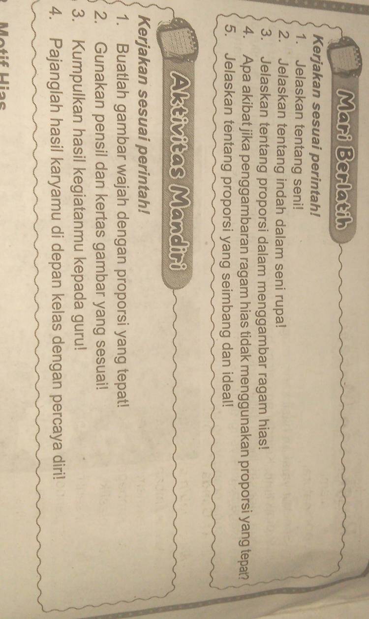 Mari Berlatih 
Kerjakan sesuai perintah! 
1. Jelaskan tentang seni! 
2. Jelaskan tentang indah dalam seni rupa! 
3. Jelaskan tentang proporsi dalam menggambar ragam hias! 
4. Apa akibat jika penggambaran ragam hias tidak menggunakan proporsi yang tepat? 
5. Jelaskan tentang proporsi yang seimbang dan ideal! 
Aktivitas Mandiri 
Kerjakan sesuai perintah! 
1. Buatlah gambar wajah dengan proporsi yang tepat! 
2. Gunakan pensil dan kertas gambar yang sesuai! 
3. Kumpulkan hasil kegiatanmu kepada guru! 
4. Pajanglah hasil karyamu di depan kelas dengan percaya diri! 
Metif Hias