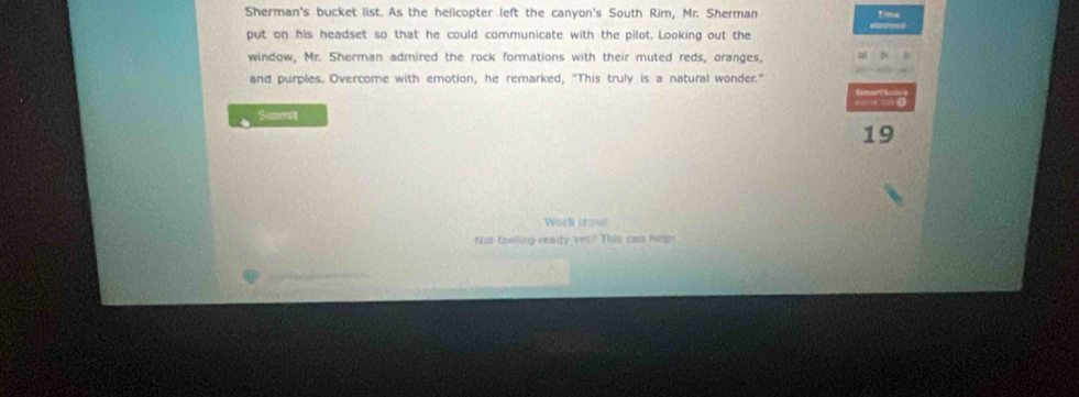 Sherman's bucket list. As the hellcopter left the canyon's South Rim, Mr. Sherman 
put on his headset so that he could communicate with the pilot. Looking out the 
window, Mr. Sherman admired the rock formations with their muted reds, oranges, 
and purples. Overcome with emotion, he remarked, "This truly is a natural wonder." 
Submit 
19 
Work itout 
Not teeling ready yet? This can helps