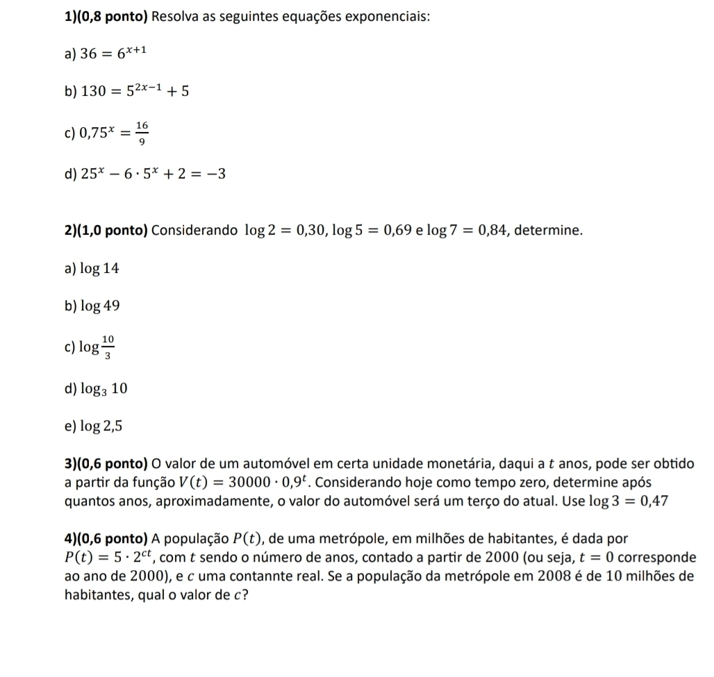 1)(0,8 ponto) Resolva as seguintes equações exponenciais: 
a) 36=6^(x+1)
b) 130=5^(2x-1)+5
c) 0,75^x= 16/9 
d) 25^x-6· 5^x+2=-3
2)(1,0 ponto) Considerando log 2=0,30, log 5=0,69 e log 7=0,84 , determine. 
a) log 14
b) log 49
c) log  10/3 
d) log _310
e) log 2,5
3)(0,6 ponto) O valor de um automóvel em certa unidade monetária, daqui a t anos, pode ser obtido 
a partir da função V(t)=30000· 0,9^t. Considerando hoje como tempo zero, determine após 
quantos anos, aproximadamente, o valor do automóvel será um terço do atual. Use log 3=0,47
4)(0,6 ponto) A população P(t) , de uma metrópole, em milhões de habitantes, é dada por
P(t)=5· 2^(ct) , com t sendo o número de anos, contado a partir de 2000 (ou seja, t=0 corresponde 
ao ano de 2000), e c uma contannte real. Se a população da metrópole em 2008 é de 10 milhões de 
habitantes, qual o valor de c?