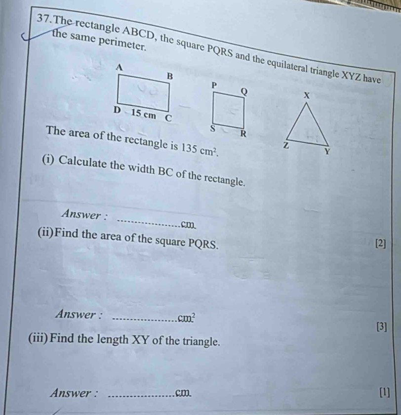 the same perimeter. 
37.The rectangle ABCD, the square PQRS and the equilateral triangle XYZ have
x
The area of the rectangle is 135cm^2. 
i
Y
(i) Calculate the width BC of the rectangle. 
_ 
Answer :
cm
(ii)Find the area of the square PQRS. 
[2] 
Answer : _ cm^2
[3] 
(iii)Find the length XY of the triangle. 
Answer : _ cm [1]