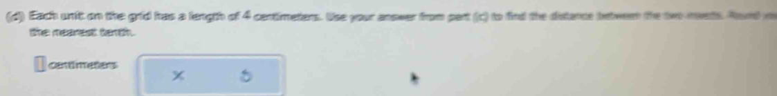 Each unit on the grid has a length of 4 centimeters. Use your answer from part (c) to find the distance between the two-mets. Rond m 
the rearest terth. 
cantimeters 
x