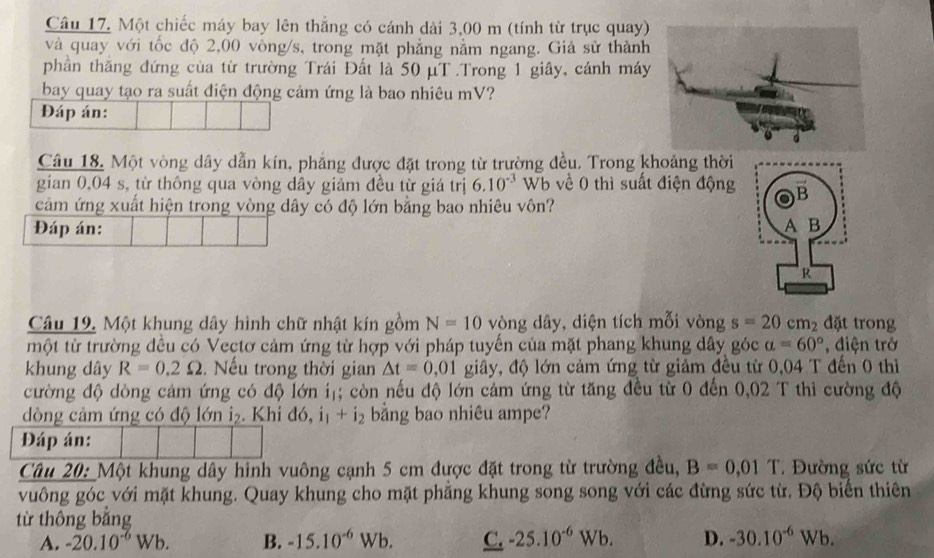 Một chiếc máy bay lên thắng có cánh dài 3,00 m (tính từ trục quay)
và quay với tốc độ 2,00 vòng/s, trong mặt phẳng nằm ngang. Giả sử thành
phần thăng đứng của từ trường Trái Đất là 50 μT .Trong 1 giây, cánh máy
bay quay tạo ra suất điện động cảm ứng là bao nhiêu mV?
Đáp án:
Câu 18. Một vòng dây dẫn kín, phẳng được đặt trong từ trường đều. Trong khoảng thời
gian 0,04 s, từ thông qua vòng dây giảm đều từ giá trị 6.10^(-3)Wb về 0 thì suất điện động
cảm ứng xuất hiện trong vòng dây có độ lớn bằng bao nhiêu vôn?
Đáp án:
Câu 19. Một khung dây hình chữ nhật kín gồm N=10 vòng dây, diện tích mỗi vòng s=20cm_2 đặt trong
một từ trường đều có Vectơ cảm ứng từ hợp với pháp tuyến của mặt phang khung dây góc alpha =60° , điện trở
khung dây R=0.2Omega. Nếu trong thời gian △ t=0 .01 giây, độ lớn cảm ứng từ giảm đều từ 0,04 T đến 0 thì
cường độ dòng cảm ứng có độ lớn iị; còn nếu độ lớn cảm ứng từ tăng đều từ 0 đến 0,02 T thi cường độ
dòng cảm ứng có độ lớn i₂. Khi d6,i_1+i_2 bằng bao nhiêu ampe?
Đáp án:
Câu 20: Một khung dây hình vuông cạnh 5 cm được đặt trong từ trường đều, B=0.01T Đường sức từ
vuông góc với mặt khung. Quay khung cho mặt phăng khung song song với các đừng sức từ. Độ biển thiên
từ thông bằng
A. -20.10^(-6)Wb. B. -15.10^(-6)Wb. C. -25.10^(-6)Wb. D. -30.10^(-6)Wb.