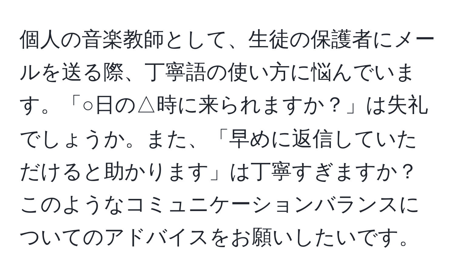 個人の音楽教師として、生徒の保護者にメールを送る際、丁寧語の使い方に悩んでいます。「○日の△時に来られますか？」は失礼でしょうか。また、「早めに返信していただけると助かります」は丁寧すぎますか？このようなコミュニケーションバランスについてのアドバイスをお願いしたいです。