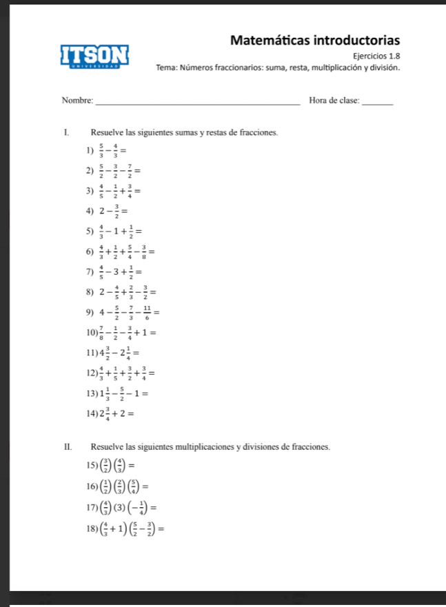 Matemáticas introductorias
Ejercicios 1.8
ITSON Tema: Números fraccionarios: suma, resta, multiplicación y división.
Nombre: _Hora de clase:_
I. Resuelve las siguientes sumas y restas de fracciones.
1)  5/3 - 4/3 =
2)  5/2 - 3/2 - 7/2 =
3)  4/5 - 1/2 + 3/4 =
4) 2- 3/2 =
5)  4/3 -1+ 1/2 =
6)  4/3 + 1/2 + 5/4 - 3/8 =
7)  4/5 -3+ 1/2 =
8) 2- 4/5 + 2/3 - 3/2 =
9) 4- 5/2 - 7/3 - 11/6 =
10  7/8 - 1/2 - 3/4 +1=
11) 4 3/2 -2 1/4 =
12  4/3 + 1/5 + 3/2 + 3/4 =
13) 1 1/3 - 5/2 -1=
14) 2 3/4 +2=
II. Resuelve las siguientes multiplicaciones y divisiones de fracciones.
15) ( 3/2 )( 4/3 )=
16 ( 1/2 )( 2/3 )( 5/4 )=
17) ( 4/3 )(3)(- 1/4 )=
18) ( 4/3 +1)( 5/2 - 3/2 )=