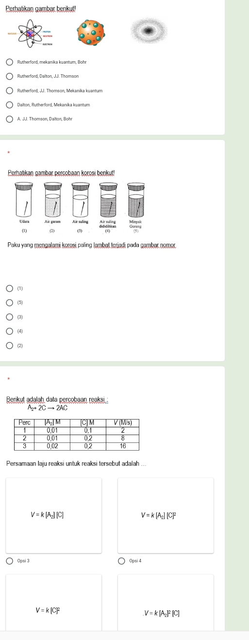 Perhatikan gambar berikut!
Rutherford, mekanika kuantum, Bohr
Rutherford, Dalton, JJ. Thomson
Rutherford, JJ. Thomson, Mekanika kuantum
A. JJ. Thomson, Dalton, Bohr
Perhatikan gambar percobaan korosi berikut!
Paku yang mengalami korosi paling lambat teriadi pada gambar nomor
(1)
(5)
(3)
(4)
(2)
Berikut adalah data percobaan reaksi :
A_2+2Cto 2AC
Persamaan laju reaksi untuk reaksi tersebut adalah ...
V=k[A_2][C]
V=k[A_2][C]^2
Opsi 3 Opsi 4
V=k[C]^2
V=k[A_2]^2[C]
